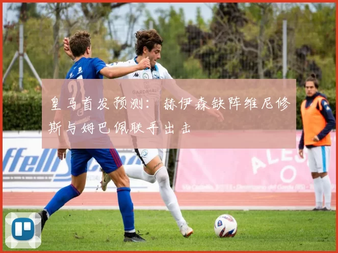 皇马首发预测：赫伊森缺阵维尼修斯与姆巴佩联手出击