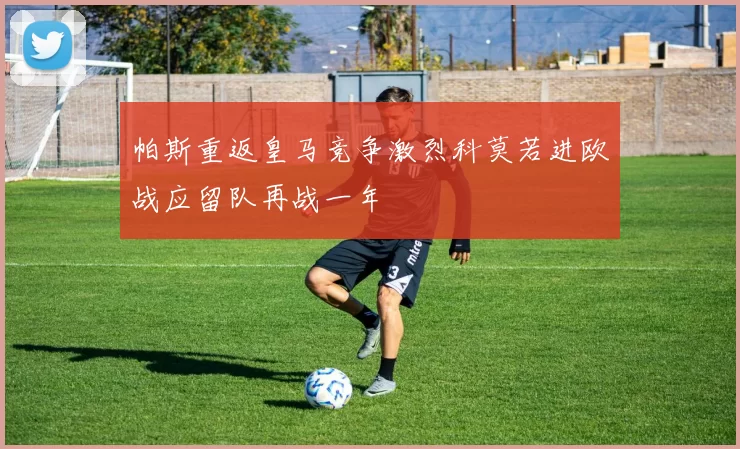 帕斯重返皇马竞争激烈科莫若进欧战应留队再战一年