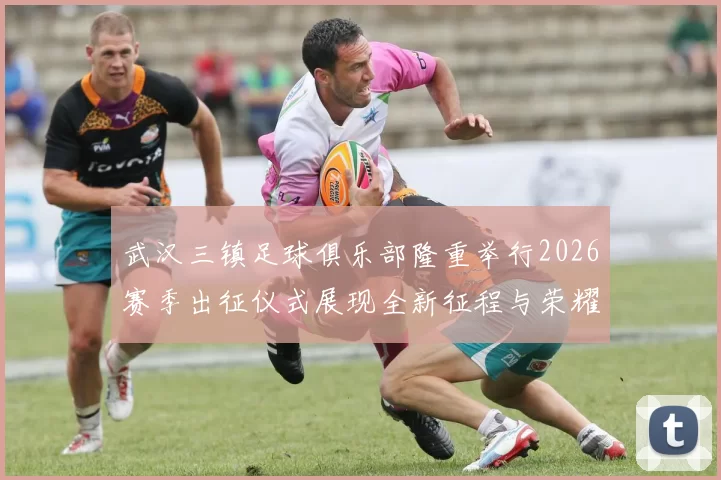 武汉三镇足球俱乐部隆重举行2026赛季出征仪式展现全新征程与荣耀追求