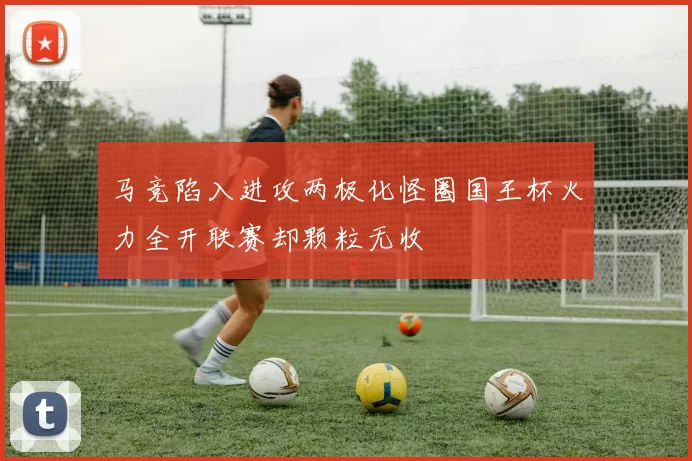 马竞陷入进攻两极化怪圈国王杯火力全开联赛却颗粒无收