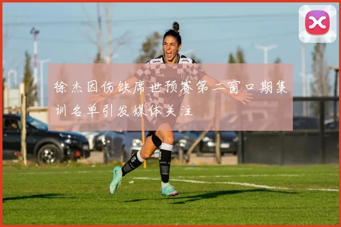 徐杰因伤缺席世预赛第二窗口期集训名单引发媒体关注