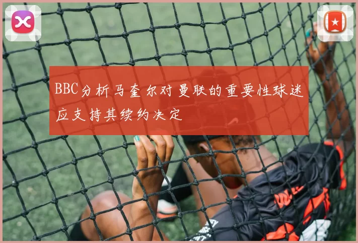 BBC分析马奎尔对曼联的重要性球迷应支持其续约决定