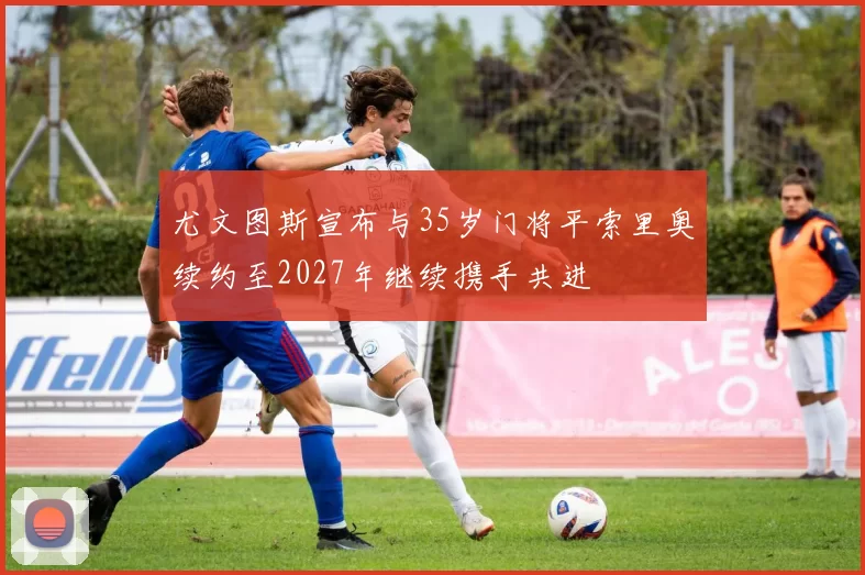 尤文图斯宣布与35岁门将平索里奥续约至2027年继续携手共进