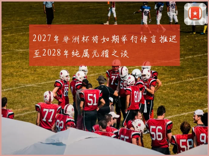 2027年非洲杯将如期举行传言推迟至2028年纯属无稽之谈
