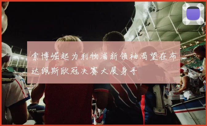 索博崛起为利物浦新领袖渴望在布达佩斯欧冠决赛大展身手