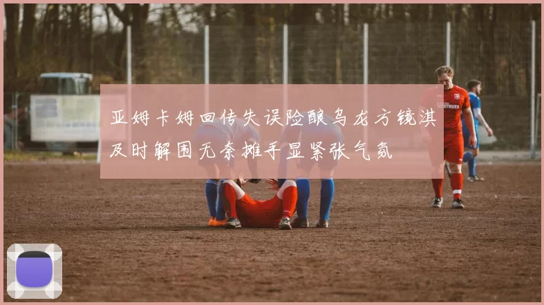 亚姆卡姆回传失误险酿乌龙方镜淇及时解围无奈摊手显紧张气氛
