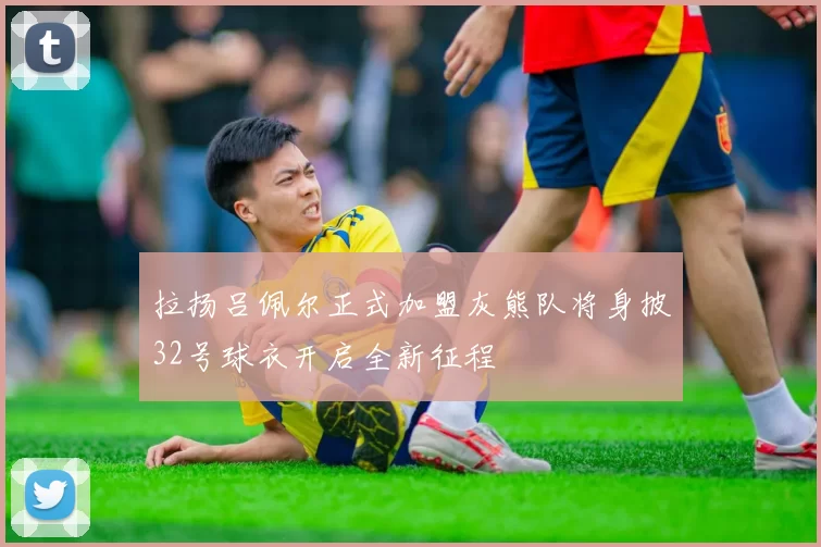 拉扬吕佩尔正式加盟灰熊队将身披32号球衣开启全新征程
