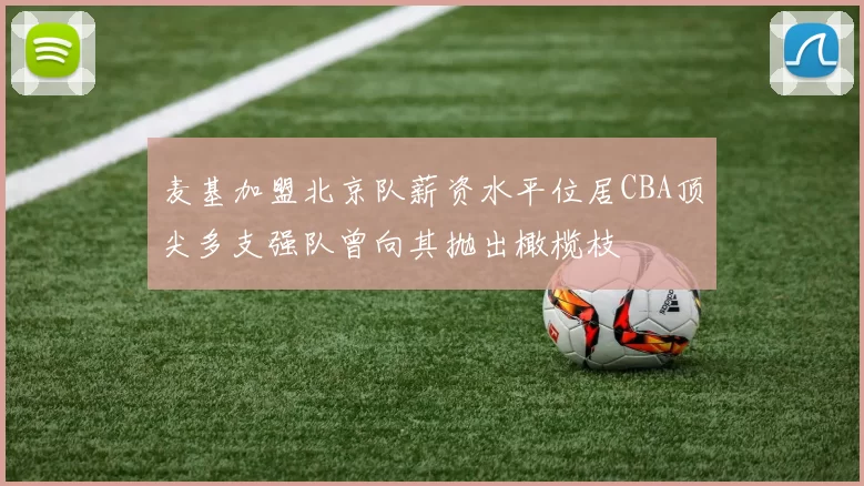 麦基加盟北京队薪资水平位居CBA顶尖多支强队曾向其抛出橄榄枝