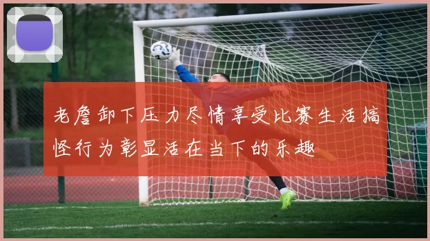 老詹卸下压力尽情享受比赛生活搞怪行为彰显活在当下的乐趣