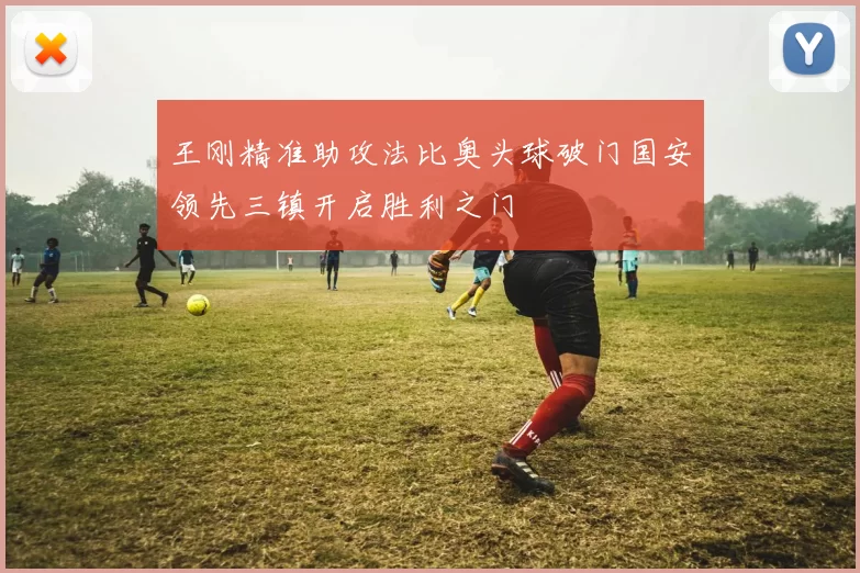 王刚精准助攻法比奥头球破门国安领先三镇开启胜利之门