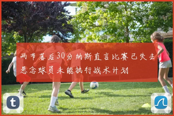 两节落后30分纳斯直言比赛已失去悬念球员未能执行战术计划