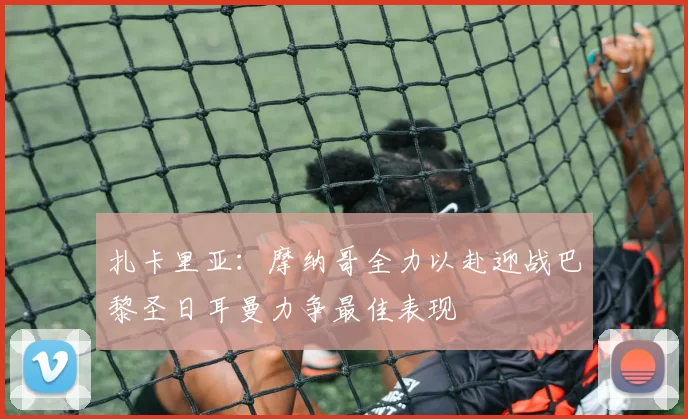 扎卡里亚：摩纳哥全力以赴迎战巴黎圣日耳曼力争最佳表现