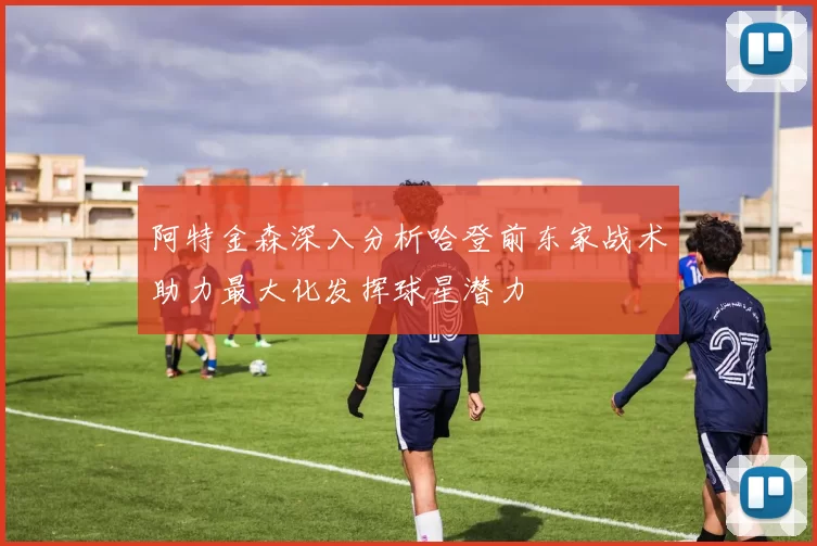 阿特金森深入分析哈登前东家战术助力最大化发挥球星潜力