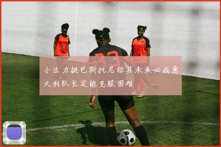 小法力挺巴斯托尼称其未来必成意大利队长定能克服困难