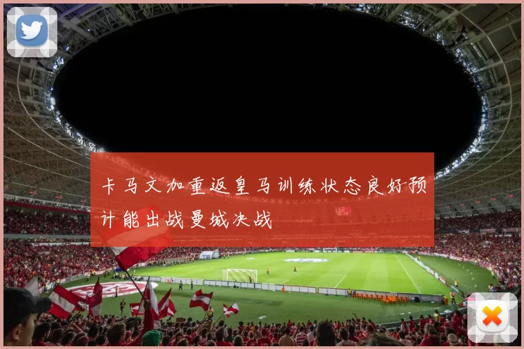 卡马文加重返皇马训练状态良好预计能出战曼城决战