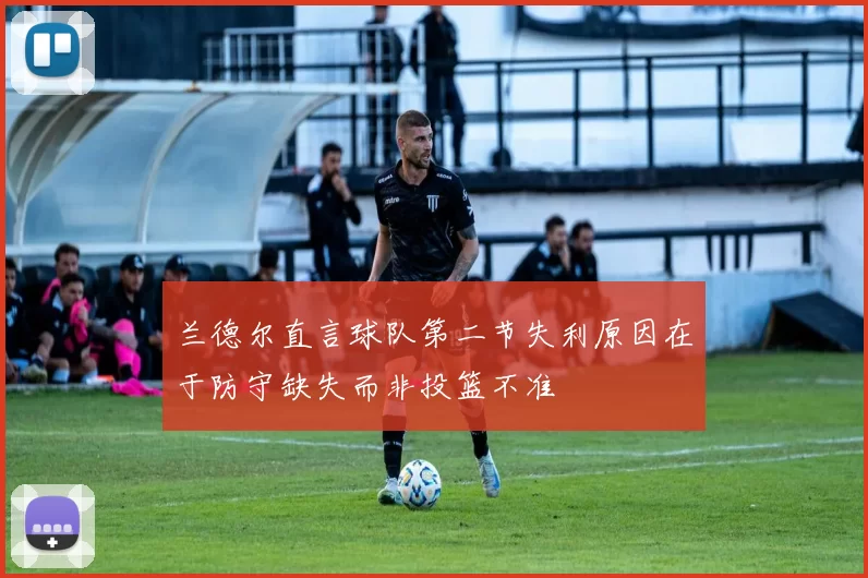 兰德尔直言球队第二节失利原因在于防守缺失而非投篮不准