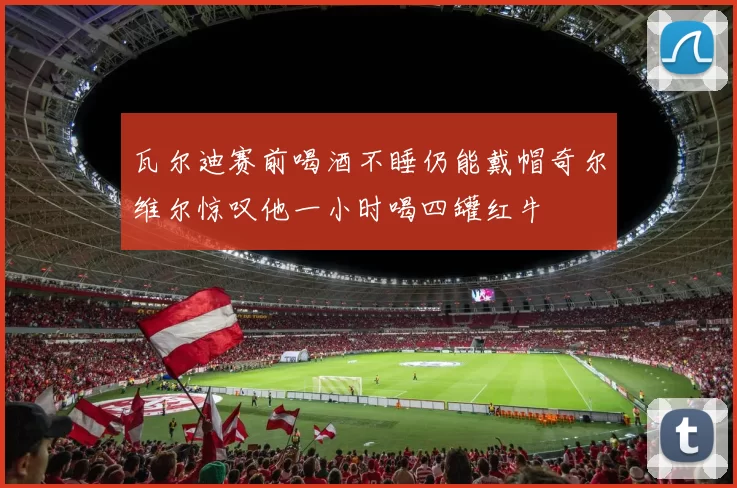 瓦尔迪赛前喝酒不睡仍能戴帽奇尔维尔惊叹他一小时喝四罐红牛