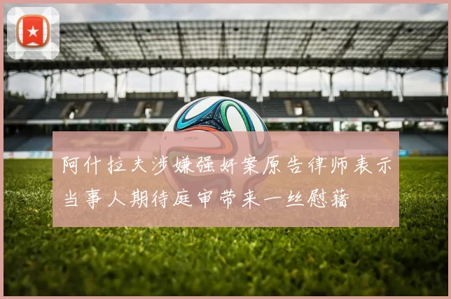 阿什拉夫涉嫌强奸案原告律师表示当事人期待庭审带来一丝慰藉