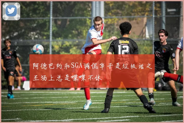 阿德巴约和SGA调侃华子是垃圾话之王场上总是喋喋不休
