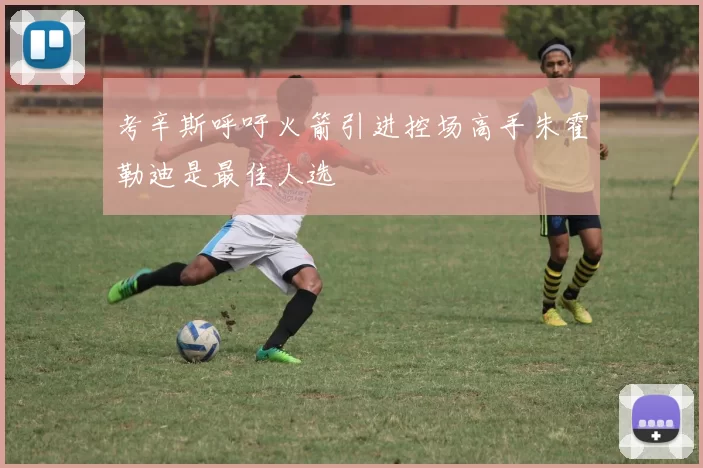 考辛斯呼吁火箭引进控场高手朱霍勒迪是最佳人选
