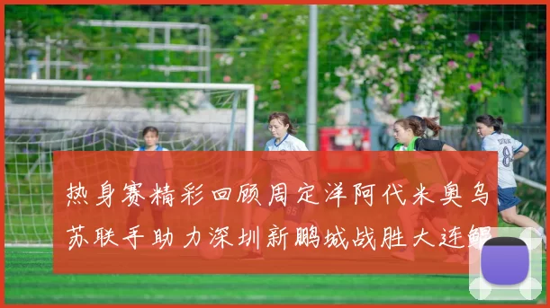 热身赛精彩回顾周定洋阿代米奥乌苏联手助力深圳新鹏城战胜大连鲲城