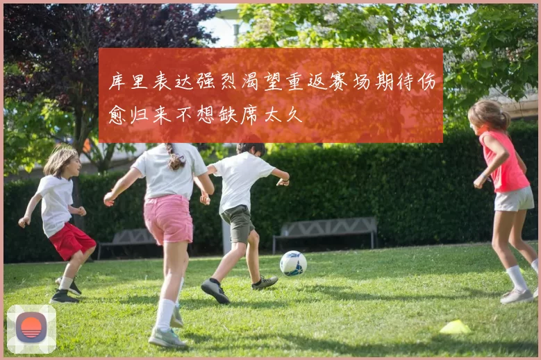 库里表达强烈渴望重返赛场期待伤愈归来不想缺席太久