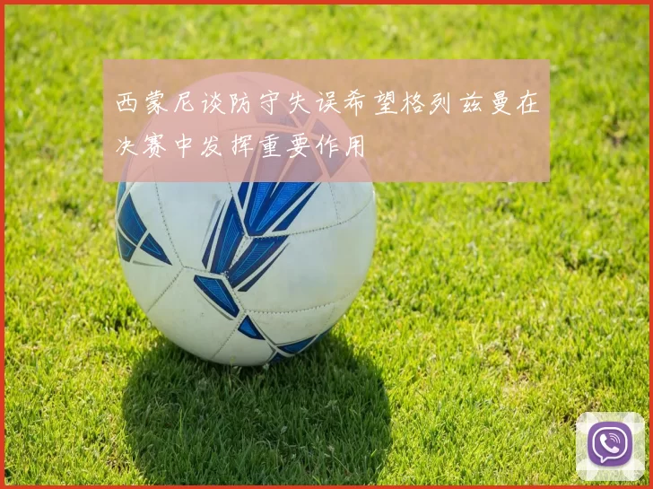 西蒙尼谈防守失误希望格列兹曼在决赛中发挥重要作用