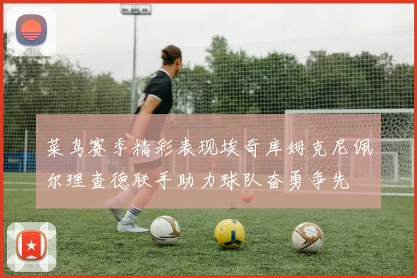 菜鸟赛季精彩表现埃奇库姆克尼佩尔理查德联手助力球队奋勇争先