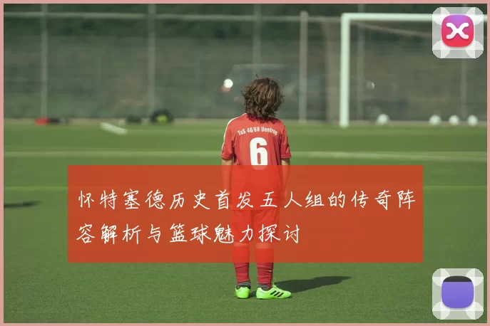 怀特塞德历史首发五人组的传奇阵容解析与篮球魅力探讨