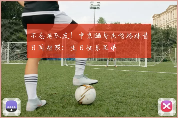 不忘老队友！申京晒与杰伦格林昔日同框照：生日快乐兄弟