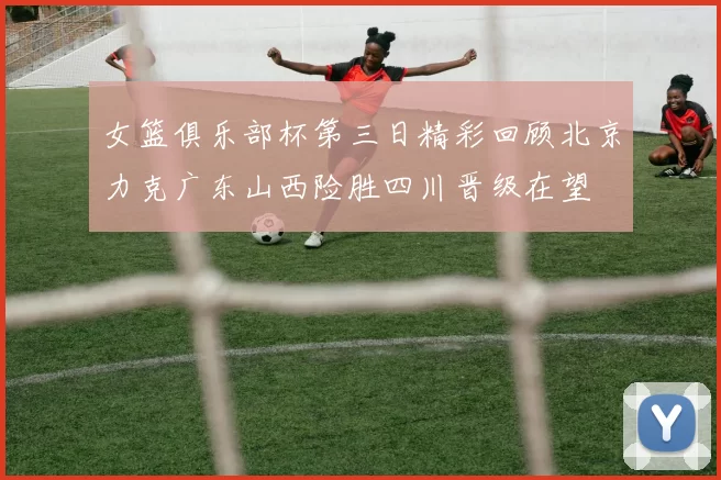 女篮俱乐部杯第三日精彩回顾北京力克广东山西险胜四川晋级在望